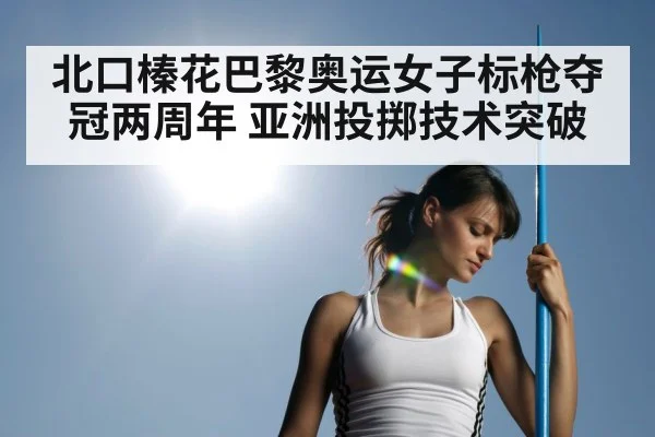 北口榛花巴黎奥运女子标枪夺冠两周年 亚洲投掷技术突破