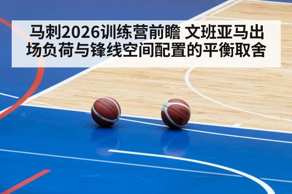 马刺2026训练营前瞻 文班亚马出场负荷与锋线空间配置的平衡取舍